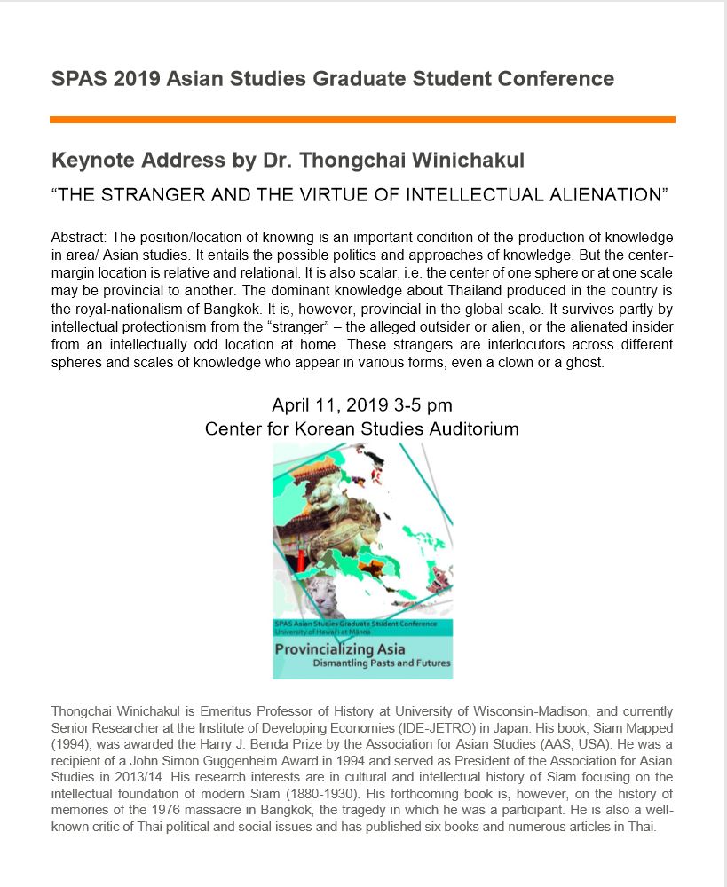 Poster for Keynote Address by Dr. Thongchai Winichakul, titled: The Stranger and the Virtue of Intellectual Alienation. Abstract: The position/location of knowing is an important condition of the production of knowledge in area/ Asian studies. It entails the possible politics and approaches of knowledge. But the center-margin location is relative and relational. It is also scalar, i.e. the center of one sphere or at one scale may be provincial to another. The dominant knowledge about Thailand produced in the country is the royal-nationalism of Bangkok. It is, however, provincial in the global scale. It survives partly by intellectual protectionism from t he "stranger" -- the alleged outsider or alien, or the alienated insider from an intellectually odd location at home. These strangers are interlocutors across different spheres and scales of knowledge who appear in various forms, even a clown or a ghost. April 11, 2019, 3 to 5pm at the Center for Korean Studies Auditorium.
