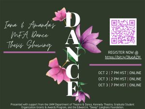 Alt text: A dark green flyer with the word “DANCE” vertically displayed in center with pink and purple floral decorative designs. The upper left corner reads “Iana and Amanda’s MFA Dance Thesis Showing.” The upper right corner has a scannable QR code and reads “REGISTER NOW @ with a clickable link to register for tickets https://bit.ly/3luoAZH. Bottom right corner reads “OCT 2 | 7PM HST | ONLINE; OCT 3 | 2PM HST | ONLINE; OCT 3 | 7PM HST | ONLINE. The bottom of the flyer reads “ Presented with support from the UHM Department of Theatre & Dance, Kennedy Theatre, Graduate Student Organization Grants & Awards Program, and the Edward A. "Skeep" Langhans Foundation.”