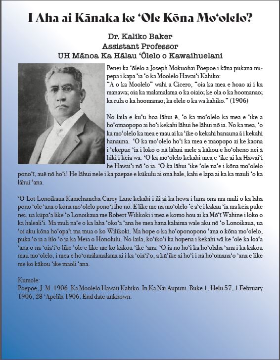 I Aha ai Kānaka ke ‘Ole Kōna Mo‘olelo? Dr. Kaliko Baker Assistant Professor UH Mānoa Ka Hālau ʻŌlelo o Kawaihuelani. (Black and white image of a man with spectacles on looking at camera). Penei ka ʻōlelo a Joseph Mokuohai Poepoe i kāna pukana nūpepa i kapa ʻia ʻo ka Moolelo Hawaiʻi Kahiko: “A o ka Moolelo” wahi a Cicero, “oia ka mea e hoao ai i ka manawa; oia ka malamalama o ka oiaio; ke ola o ka hoomanao; ka rula o ka hoomanao; ka elele o ka wa kahiko.” (1906) No laila e kuʻu hoa lāhui ē, ʻo ka moʻolelo ka mea e ʻike a hoʻomaopopo ai hoʻi kekahi lāhui he lāhui nō ia. No ka mea, ʻo ka moʻolelo ka mea e mau ai ka ʻike o kekahi hanauna ā i kekahi hanauna. ʻO ka moʻolelo hoʻi ka mea e maopopo ai ke kaona i ʻekepue ʻia i loko o nā lālani mele a kākou e hoʻoheno nei ā hiki i kēia wā. ʻO ka moʻolelo kekahi mea e ʻike ai ka Hawaiʻi he Hawaiʻi nō ʻo ia. ʻO ka lāhui ʻike ʻole naʻe i kōna moʻolelo ponoʻī, auē nō hoʻi! He lāhui nele i ka paepae e kūkulu ai ona hale, kahi e lapa ai ka ka mauli ʻo ka lāhui ʻana. ʻO Lot Lonoikaua Kamehameha Carey Lane kekahi i ili ai ka hewa i luna ona ma muli o ka laha pono ʻole ʻana o kōna moʻolelo ponoʻī iho nō. E like me nā moʻolelo ‘ē aʻe i kākau ʻia ma kēia puke nei, ua kūpaʻa like ʻo Lonoikaua me Robert Wilikoki i mea e komo hou ai ka Mōʻī Wahine i loko o ka halealiʻi. Ma muli naʻe o ka laha ʻokoʻa ʻana he mea hana kalaima wale aku nō ʻo Lonoikaua, ua ʻoi aku kōna hoʻopaʻi ma mua o ko Wilikoki. Ma hope o ka hoʻoponopono ʻana o kōna moʻolelo, puka ʻo ia a lilo ʻo ia ka Meia o Honolulu. No laila, koʻikoʻi ka hopena i kekahi wā ke ʻole ka loaʻa ʻana o nā ʻoiaʻiʻo like ʻole e like me ko kākou ʻike ʻana. ʻO ia nō hoʻi ka hoʻolaha ʻana i kā kākou mau moʻolelo, i mea e hoʻomālamalama ai i ka ʻoiaʻiʻo, a kūʻike ai hoʻi i nā hoʻomanaʻo ʻana e like me ko kākou ʻike maoli ʻana. Kūmole: Poepoe, J. M. 1906. Ka Moolelo Hawaii Kahiko. In Ka Nai Aupuni. Buke 1, Helu 57, 1 February 1906, 28 ʻApelila 1906. End date unknown. 