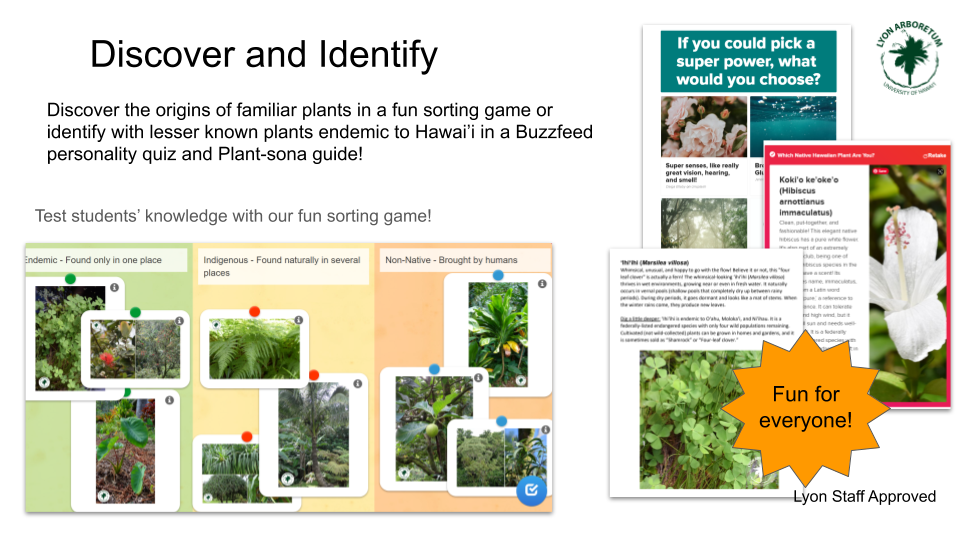 Discover and Identify: Discover the origins of familiar plants in a fun sorting game, or identify with lesser known plants endemic to Hawaii in a Buzzfeed personality quiz and Plant-sona guide! Test students' knowledge with our fun sorting game. Fun for everyone