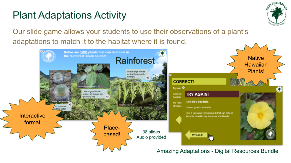 Plant Adaptations Activity: Our slide game allows your students to use their observations of a plant's adaptations to match it to the habitat where it is found. 38 slides. Audio provided. Features interactive format, place-based content, and highlights native Hawaiian plants