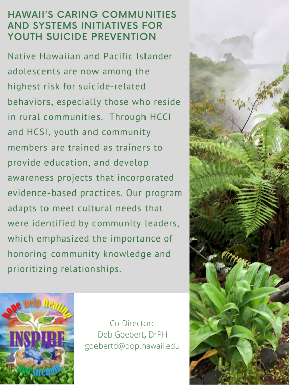 NATIONAL CENTER ON INDIGENOUS HAWAIIAN BEHAVIORAL HEALTH. The strategic aim is to develop and conduct a comprehensive program of: (a) epidemiological, translational, community-based, clinical and preventive intervention and neuroscience research; (b) /training; and (c) culturally effective diagnostic and treatment protocols. For the last few years, the Center has been collaborating with Papa Ola Lokahi on the E Ola Mau a Mau The Next Generation of Hawaiian Health report. "There is no beginning or end to healing. The seeking of health and healing is a process spanning from 'opio (youth) to kupuna (elders) and is spiritually understood as the essence of healing and health." Kupuna Malia Craver. Center Co-Director: Deborah Goebert goebertd@dop.hawaii.edu PSYCHIATRIC SERVICE LINE, QUALITY IMPROVEMENT, RESEARCH, AND SCHOLARLSHIP. The strategic aims of our clinical-academic partnership are to (1) accelerate relevant research and scholarship that advance scientific inquiry and improve mental health for Hawaii's diverse populations; (2) conduct clinical quality improvement and research to evaluate patient care services and processes of core psychiatric services; (3) expand meaningful clinical study groups, and (4) expand dissemination that improves the understanding and practice of behavioral/mental health care. Center Director: Phoebe Hwang, Dr.P.H. HwangP@dop.hawaii.edu STATEWIDE SYSTEM OF CARE FOR SUBSTANCE ABUSE. We are partnering with the State of Hawai'i, Department of Health, Alcohol and Drug Abuse Division (ADAD) on a set of projects designed to improve the state's system of care by emphasizing a data-driven system of care. The plan states that the division's "efforts are designed to promote a statewide culturally appropriate, comprehensive system of substance abuse services to meet the treatment and recovery needs of individuals and families and to address the prevention needs of communities." Co-Principal Investigator: Susana Helm, PhD. helms@dop.hawaii.edu Picture credits: anonymous haumana 2019-2020 Hawaii Student Alcohol, Tobacco, and Other Drug Use (ATOD) Survey. The statewide school-based youth needs assessment conducted by UH JABSOM Department of Psychiatry for DOH Alcohol and Drug Abuse Division, in collaboration with Hawai'i DOE examines substance use treatment and prevention need and related risk or protective factors for Hawai'i middle and high school students. Reports are available on the findings for state and county level. Principal Investigator: Jane Onoye, PhD. Co-Principal Investigator; Tai-An Miao, PhD HAWAII'S CARING COMMUNITIES AND SYSTEMS INITIATIVES FOR YOUTH SUICIDE PREVENTION. Native Hawaiian and Pacific Islander adolescents are now among the highest risk for suicide-related behaviors, especially those who reside in rural communities. Through HCCI and HCSI, youth and community members are trained as trainers to provide education, and develop awareness projects that incorporated evidence-based practices. Our program adapts to meet cultural needs that were identified by community leaders, which emphasized the importance of honoring community knowledge and prioritizing relationships. Co-Director: Deb Goebert, DrPH goebertd@dop.hawaii.edu