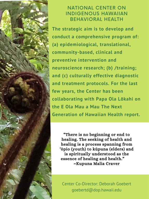 NATIONAL CENTER ON INDIGENOUS HAWAIIAN BEHAVIORAL HEALTH. The strategic aim is to develop and conduct a comprehensive program of: (a) epidemiological, translational, community-based, clinical and preventive intervention and neuroscience research; (b) /training; and (c) culturally effective diagnostic and treatment protocols. For the last few years, the Center has been collaborating with Papa Ola Lokahi on the E Ola Mau a Mau The Next Generation of Hawaiian Health report. "There is no beginning or end to healing. The seeking of health and healing is a process spanning from 'opio (youth) to kupuna (elders) and is spiritually understood as the essence of healing and health." Kupuna Malia Craver. Center Co-Director: Deborah Goebert goebertd@dop.hawaii.edu