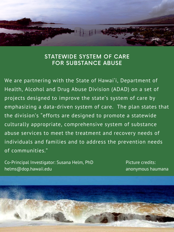 STATEWIDE SYSTEM OF CARE FOR SUBSTANCE ABUSE. We are partnering with the State of Hawai'i, Department of Health, Alcohol and Drug Abuse Division (ADAD) on a set of projects designed to improve the state's system of care by emphasizing a data-driven system of care. The plan states that the division's "efforts are designed to promote a statewide culturally appropriate, comprehensive system of substance abuse services to meet the treatment and recovery needs of individuals and families and to address the prevention needs of communities." Co-Principal Investigator: Susana Helm, PhD. helms@dop.hawaii.edu Picture credits: anonymous haumana