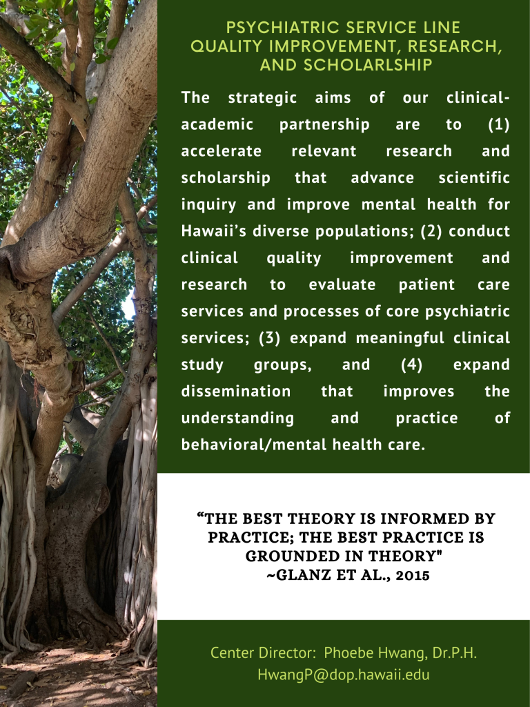 PSYCHIATRIC SERVICE LINE, QUALITY IMPROVEMENT, RESEARCH, AND SCHOLARLSHIP. The strategic aims of our clinical-academic partnership are to (1) accelerate relevant research and scholarship that advance scientific inquiry and improve mental health for Hawaii's diverse populations; (2) conduct clinical quality improvement and research to evaluate patient care services and processes of core psychiatric services; (3) expand meaningful clinical study groups, and (4) expand dissemination that improves the understanding and practice of behavioral/mental health care. Center Director: Phoebe Hwang, Dr.P.H. HwangP@dop.hawaii.edu