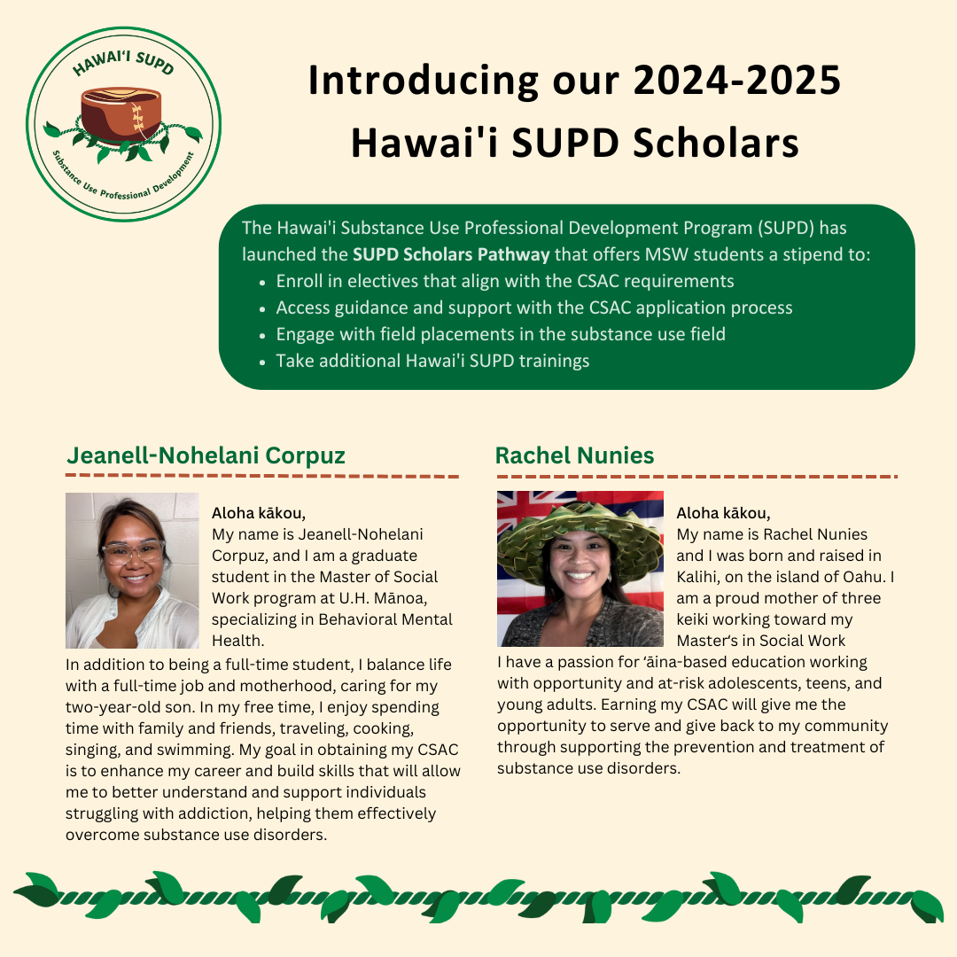 The Hawai'i Substance Use Professional Development Program (SUPD) has launched the SUPD Scholars Pathway that offers MSW students a stipend to: Enroll in electives that align with the CSAC requirements Access guidance and support with the CSAC application process Engage with field placements in the substance use field Take additional Hawai'i SUPD trainings Jeanell-Nohelani Corpuz Aloha kākou, My name is Jeanell-Nohelani Corpuz, and I am a graduate student in the Master of Social Work program at U.H. Mānoa, specializing in Behavioral Mental Health. In addition to being a full-time student, I balance life with a full-time job and motherhood, caring for my two-year-old son. In my free time, I enjoy spending time with family and friends, traveling, cooking, singing, and swimming. My goal in obtaining my CSAC is to enhance my career and build skills that will allow me to better understand and support individuals struggling with addiction, helping them effectively overcome substance use disorders. Rachel Nunies Aloha kākou, My name is Rachel Nunies and I was born and raised in Kalihi, on the island of Oahu. I am a proud mother of three keiki working toward my Masterʻs in Social Work. I have a passion for ʻāina-based education working with opportunity and at-risk adolescents, teens, and young adults. Earning my CSAC will give me the opportunity to serve and give back to my community through supporting the prevention and treatment of substance use disorders.