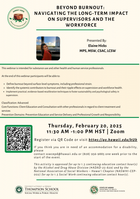 Flyer for Beyond Burnout: Navigating The Long-Term Impact On Supervisors and the Workforce by Elaine Hicks, MPS, MSW, CASC, LCSW. This training is intended for substance use and other health and human service professionals. At the end of this webinar participants will be able to: Define burnout beyond surface-level symptoms, including professional strain. Identify the systemic contributors to burnout and their ripple effects on supervision and workforce health. Implement practical, evidence-based recalibration techniques to foster sustainability and psychological safety in supervision. Thursday, February 20, 2025 from 11:30AM – 1:00PM HST via Zoom. Register at https://go.hawaii.edu/kUb.