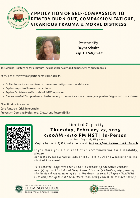 Flyer for Application of Self-Compassion to Remedy Burnout, Compassion Fatigue, Vicarious Trauma & Moral Distress presented by Dayna Schultz, Psy.D., LSW, CSAC. This webinar is intended for substance use and other health and human service professionals. At the end of this webinar participants will be able to: Define burnout, vicarious trauma, compassion fatigue, and moral distress; explore impacts of burnout on the brain; explore Dr. Kristen Neff’s model of Self Compassion; discuss how Self Compassion can be the remedy to burnout, vicarious trauma, compassion fatigue, and moral distress. Thursday, February 27, 2025 from 9:00AM – 4:30PM HST | In-Person in Kapolei, HI 96707. Register at: https://go.hawaii.edu/uwb. 